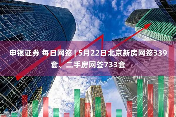申银证券 每日网签 | 5月22日北京新房网签339套、二手房网签733套