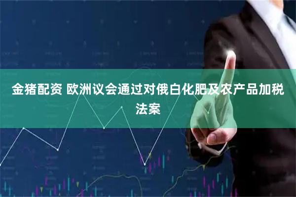 金猪配资 欧洲议会通过对俄白化肥及农产品加税法案
