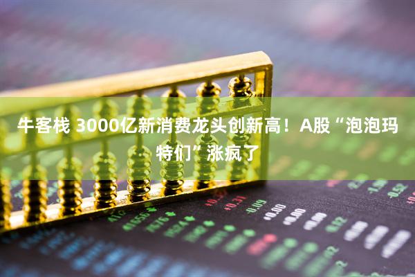 牛客栈 3000亿新消费龙头创新高！A股“泡泡玛特们”涨疯了