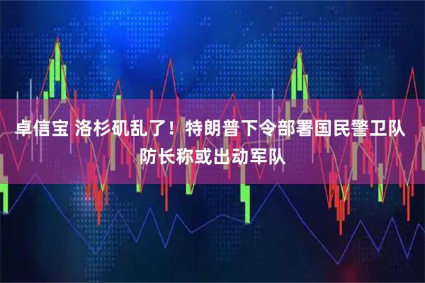 卓信宝 洛杉矶乱了！特朗普下令部署国民警卫队 防长称或出动军队