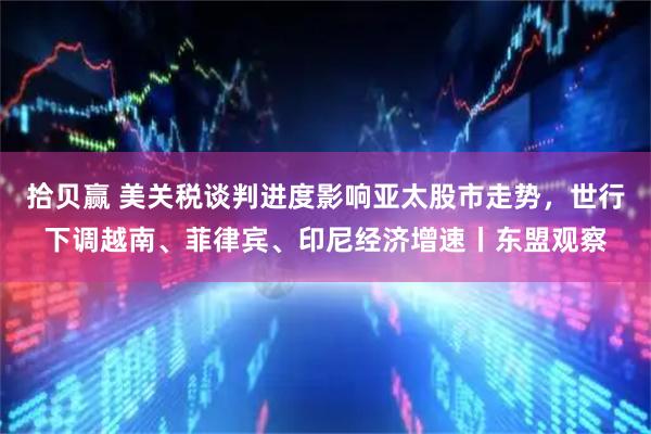 拾贝赢 美关税谈判进度影响亚太股市走势，世行下调越南、菲律宾、印尼经济增速丨东盟观察