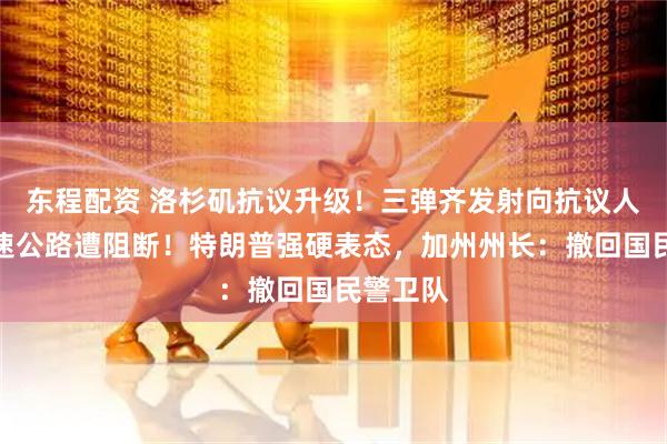 东程配资 洛杉矶抗议升级！三弹齐发射向抗议人群，高速公路遭阻断！特朗普强硬表态，加州州长：撤回国民警卫队