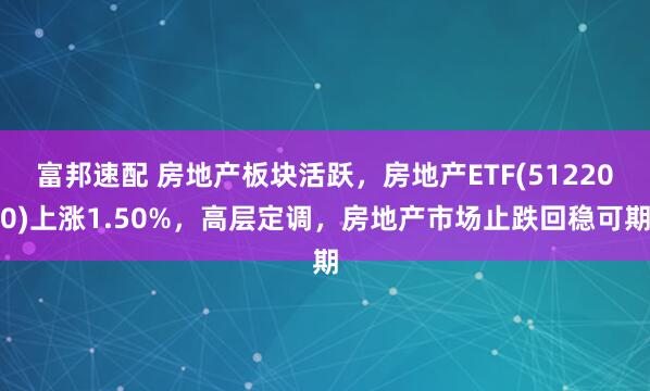 富邦速配 房地产板块活跃，房地产ETF(512200)上涨1.50%，高层定调，房地产市场止跌回稳可期