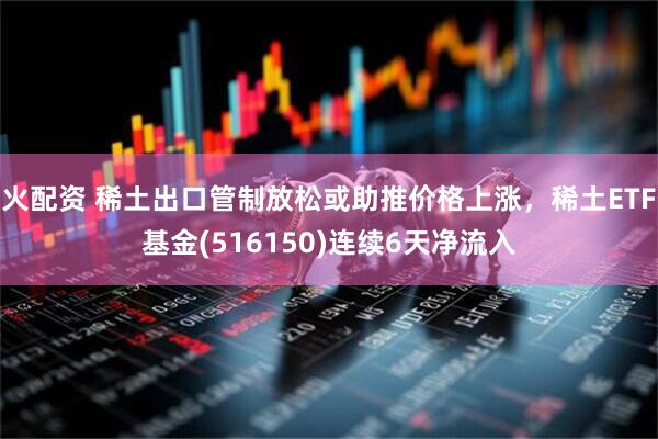 火配资 稀土出口管制放松或助推价格上涨，稀土ETF基金(516150)连续6天净流入