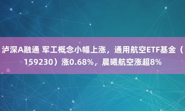 泸深A融通 军工概念小幅上涨，通用航空ETF基金（159230）涨0.68%，晨曦航空涨超8%