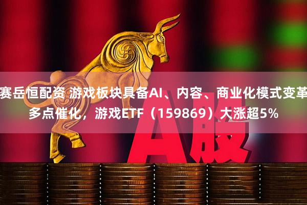 赛岳恒配资 游戏板块具备AI、内容、商业化模式变革多点催化，游戏ETF（159869）大涨超5%