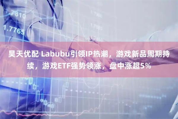 昊天优配 Labubu引领IP热潮，游戏新品周期持续，游戏ETF强势领涨，盘中涨超5%