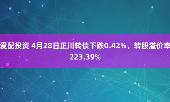 爱配投资 4月28日正川转债下跌0.42%，转股溢价率223.39%