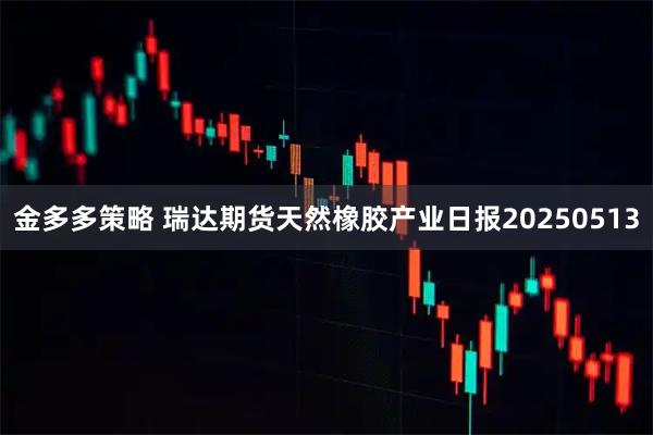 金多多策略 瑞达期货天然橡胶产业日报20250513