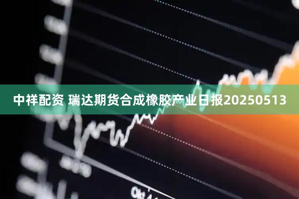 中祥配资 瑞达期货合成橡胶产业日报20250513