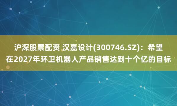 沪深股票配资 汉嘉设计(300746.SZ)：希望在2027年环卫机器人产品销售达到十个亿的目标