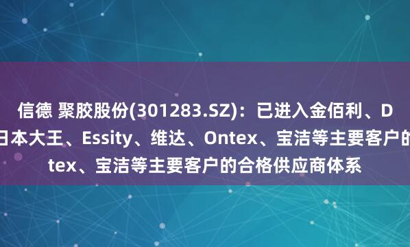 信德 聚胶股份(301283.SZ)：已进入金佰利、Drylock、恒安、日本大王、Essity、维达、Ontex、宝洁等主要客户的合格供应商体系