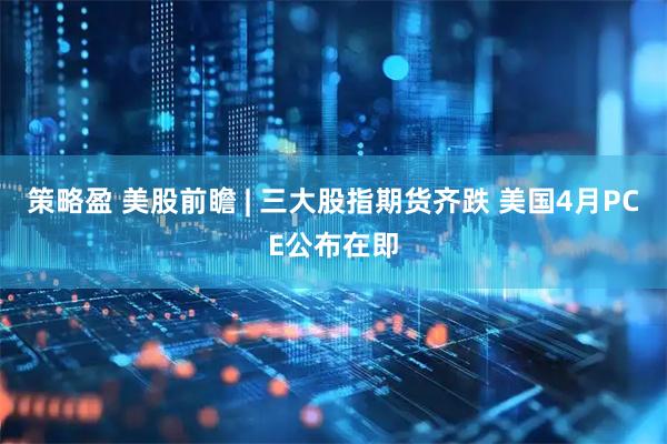 策略盈 美股前瞻 | 三大股指期货齐跌 美国4月PCE公布在即