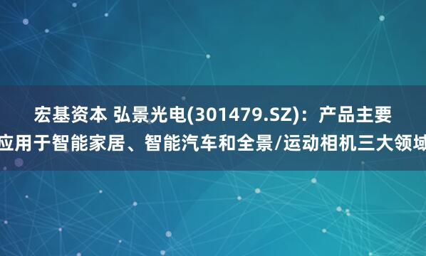 宏基资本 弘景光电(301479.SZ)：产品主要应用于智能家居、智能汽车和全景/运动相机三大领域