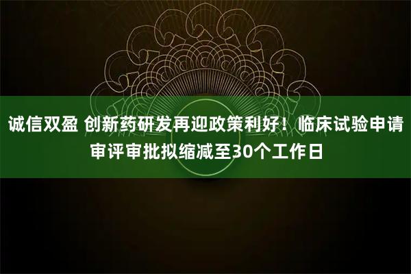 诚信双盈 创新药研发再迎政策利好！临床试验申请审评审批拟缩减至30个工作日