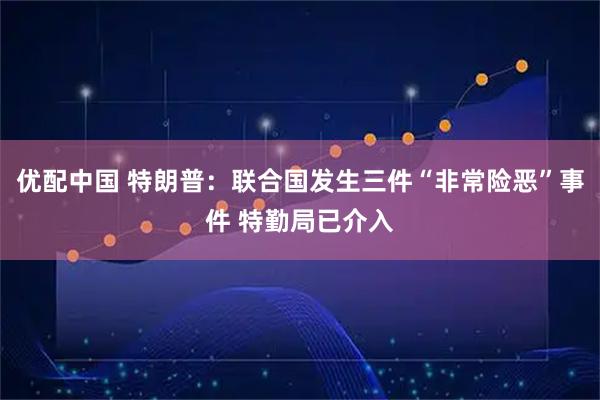 优配中国 特朗普：联合国发生三件“非常险恶”事件 特勤局已介入
