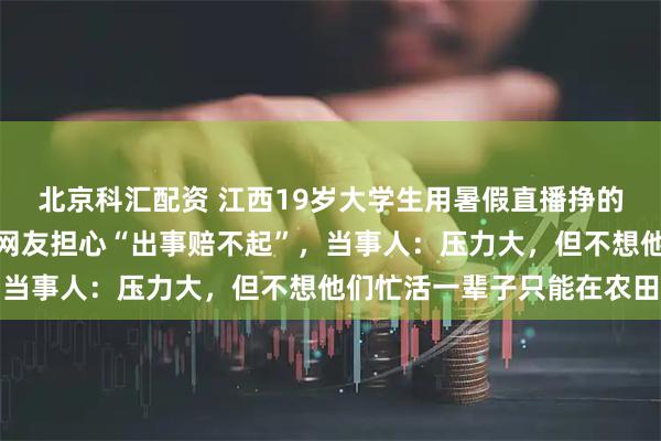 北京科汇配资 江西19岁大学生用暑假直播挣的钱带全村老人旅行，有网友担心“出事赔不起”，当事人：压力大，但不想他们忙活一辈子只能在农田