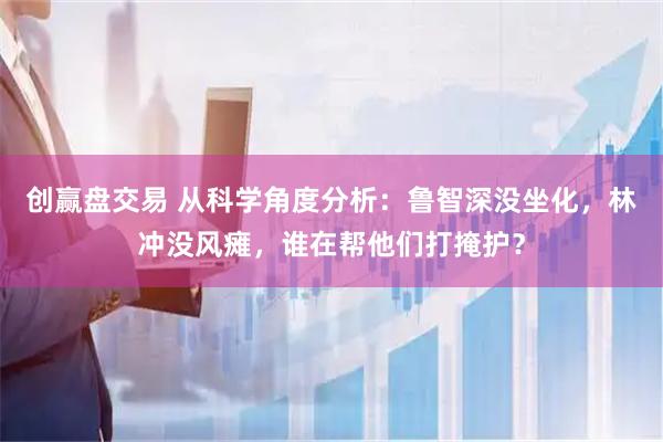 创赢盘交易 从科学角度分析：鲁智深没坐化，林冲没风瘫，谁在帮他们打掩护？