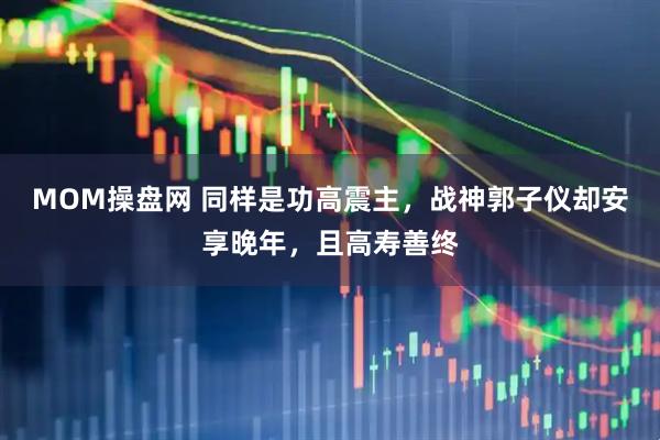 MOM操盘网 同样是功高震主，战神郭子仪却安享晚年，且高寿善终