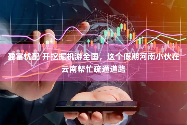 盈富忧配 开挖掘机游全国，这个假期河南小伙在云南帮忙疏通道路