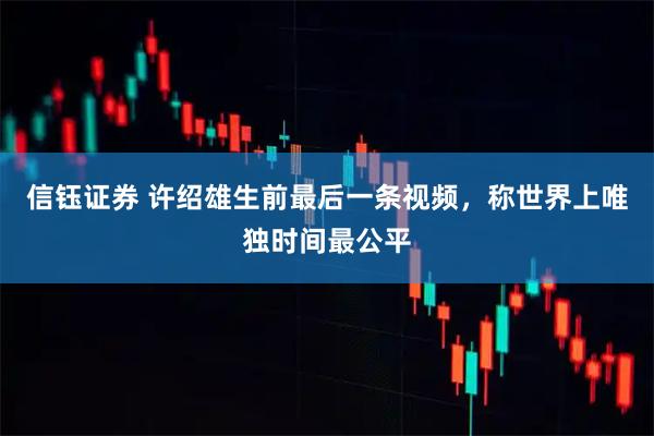 信钰证券 许绍雄生前最后一条视频，称世界上唯独时间最公平