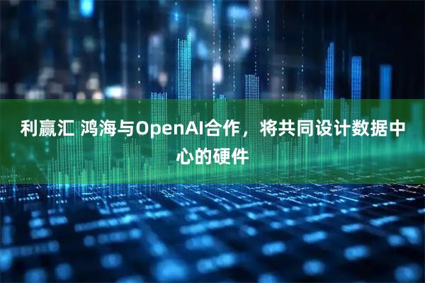利赢汇 鸿海与OpenAI合作,将共同设计数据中心的硬件