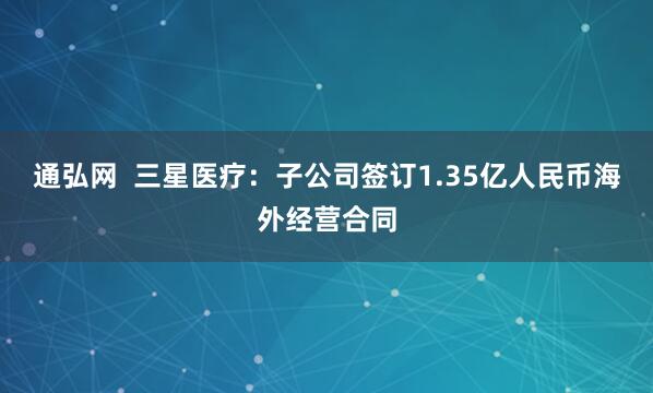 通弘网  三星医疗：子公司签订1.35亿人民币海外经营合同