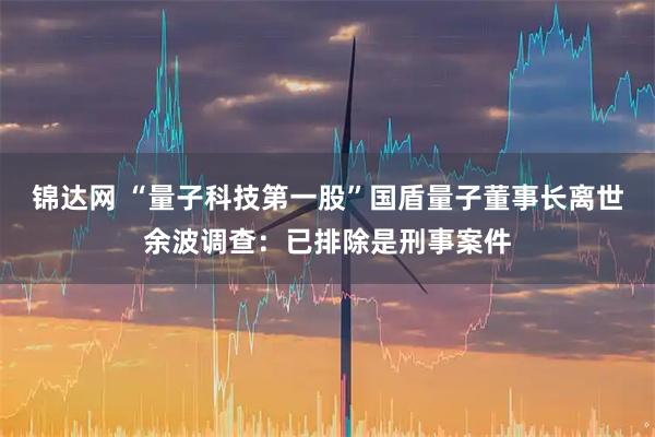 锦达网 “量子科技第一股”国盾量子董事长离世余波调查：已排除是刑事案件