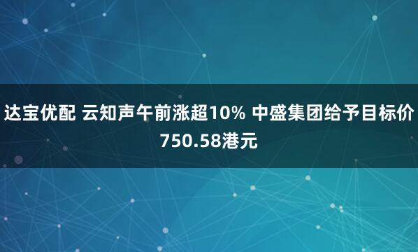 达宝优配 云知声午前涨超10% 中盛集团给予目标价750.58港元
