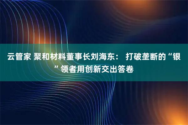 云管家 聚和材料董事长刘海东： 打破垄断的“银”领者用创新交出答卷