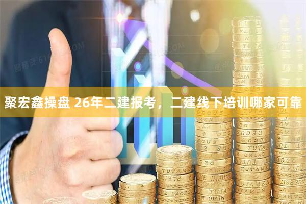 聚宏鑫操盘 26年二建报考,二建线下培训哪家可靠