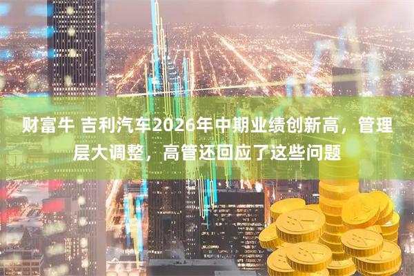 财富牛 吉利汽车2026年中期业绩创新高，管理层大调整，高管还回应了这些问题