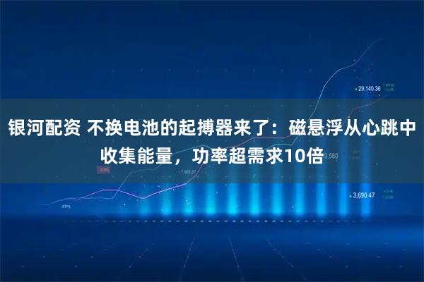 银河配资 不换电池的起搏器来了：磁悬浮从心跳中收集能量，功率超需求10倍