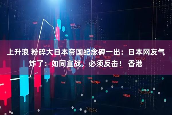 上升浪 粉碎大日本帝国纪念碑一出：日本网友气炸了：如同宣战，必须反击！ 香港